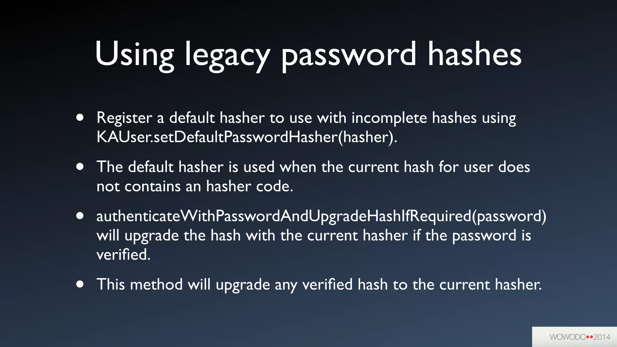 Using legacy password hashes
• Register a default hasher to use with incomplete hashes using
KAUser.setDefaultPasswordHasher(hasher).	

• The default hasher is used when the current hash for user does
not contains an hasher code.	

• authenticateWithPasswordAndUpgradeHashIfRequired(password)
will upgrade the hash with the current hasher if the password is
veriﬁed.	

• This method will upgrade any veriﬁed hash to the current hasher.
 