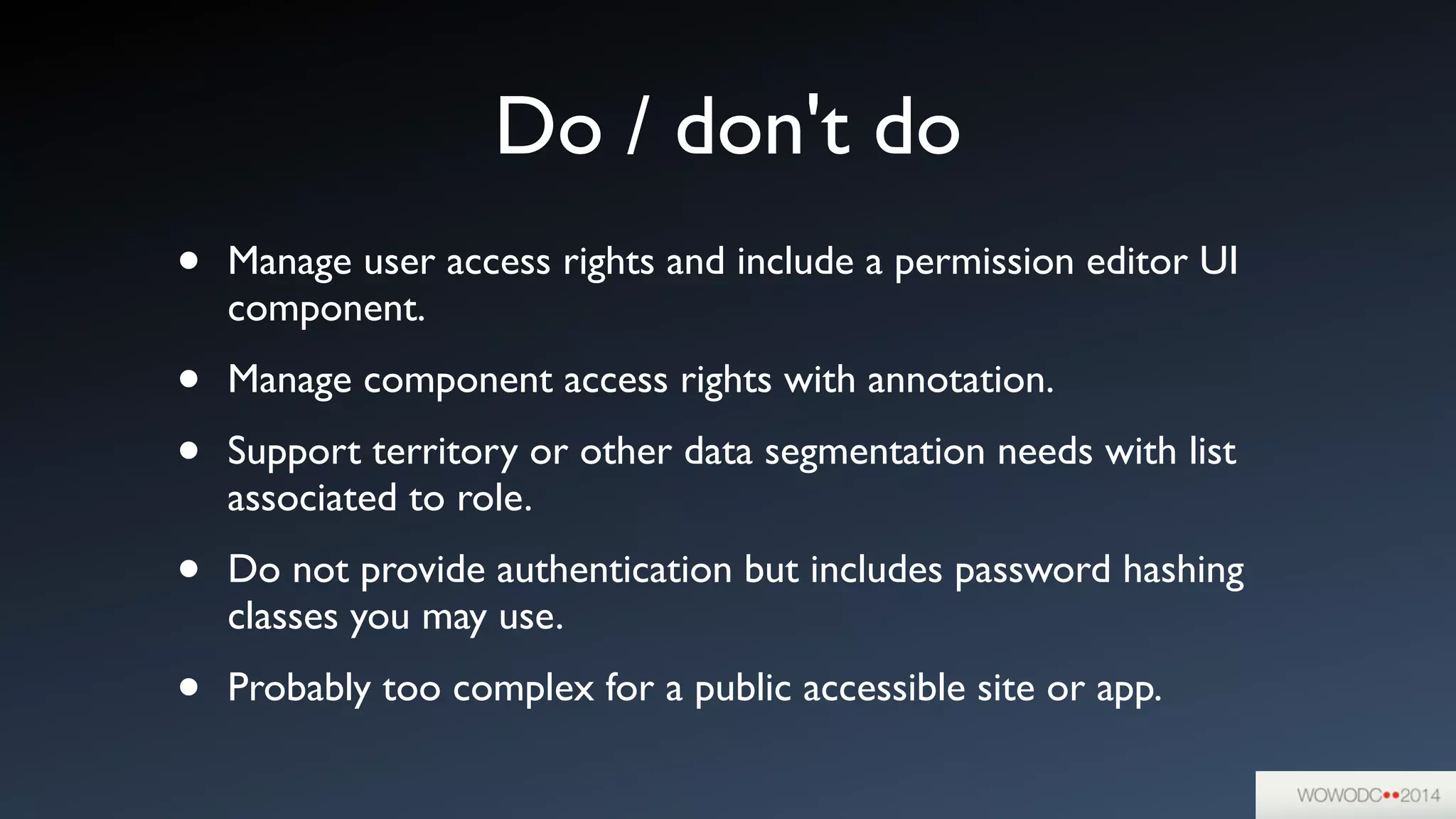 Do / don't do
• Manage user access rights and include a permission editor UI
component.	

• Manage component access rights with annotation.	

• Support territory or other data segmentation needs with list
associated to role.	

• Do not provide authentication but includes password hashing
classes you may use.	

• Probably too complex for a public accessible site or app.
 