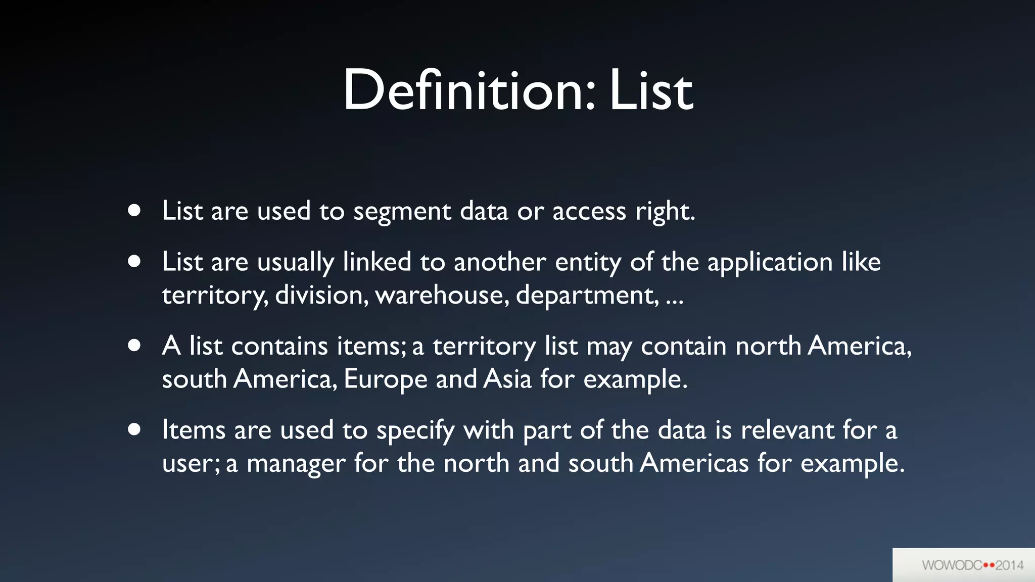 Deﬁnition: List
• List are used to segment data or access right.	

• List are usually linked to another entity of the application like
territory, division, warehouse, department, ...	

• A list contains items; a territory list may contain north America,
south America, Europe and Asia for example.	

• Items are used to specify with part of the data is relevant for a
user; a manager for the north and south Americas for example.
 