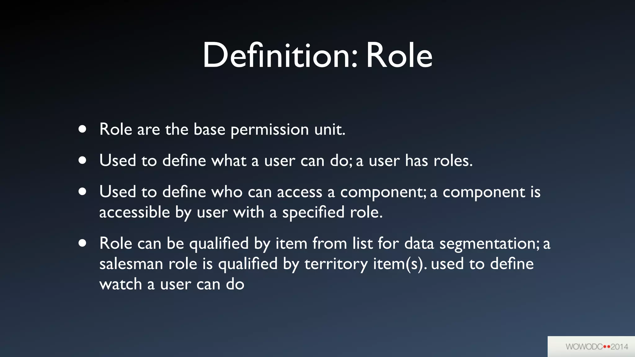 Deﬁnition: Role
• Role are the base permission unit. 	

• Used to deﬁne what a user can do; a user has roles.	

• Used to deﬁne who can access a component; a component is
accessible by user with a speciﬁed role.	

• Role can be qualiﬁed by item from list for data segmentation; a
salesman role is qualiﬁed by territory item(s). used to deﬁne
watch a user can do
 