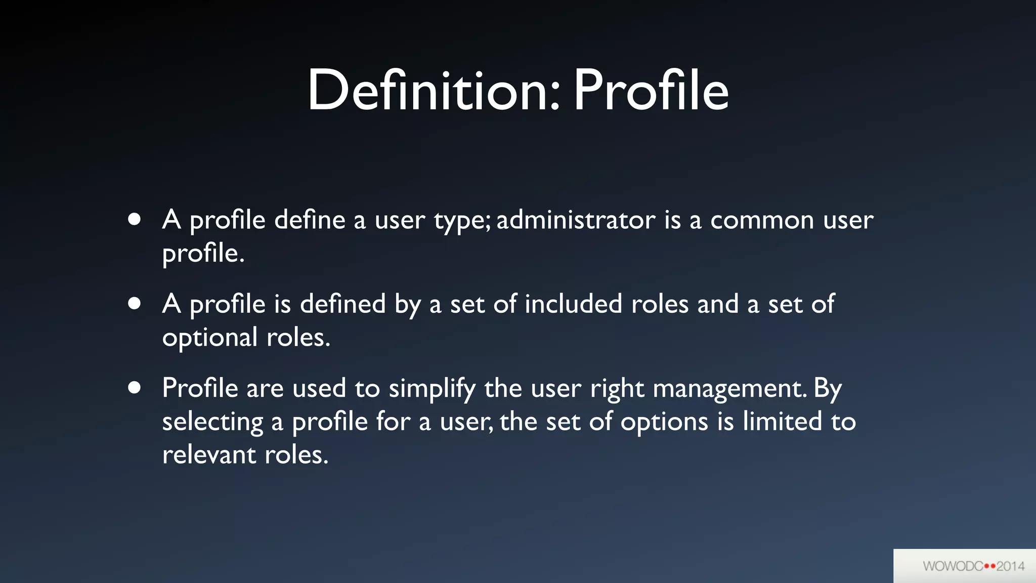 Deﬁnition: Proﬁle
• A proﬁle deﬁne a user type; administrator is a common user
proﬁle.	

• A proﬁle is deﬁned by a set of included roles and a set of
optional roles.	

• Proﬁle are used to simplify the user right management. By
selecting a proﬁle for a user, the set of options is limited to
relevant roles.
 