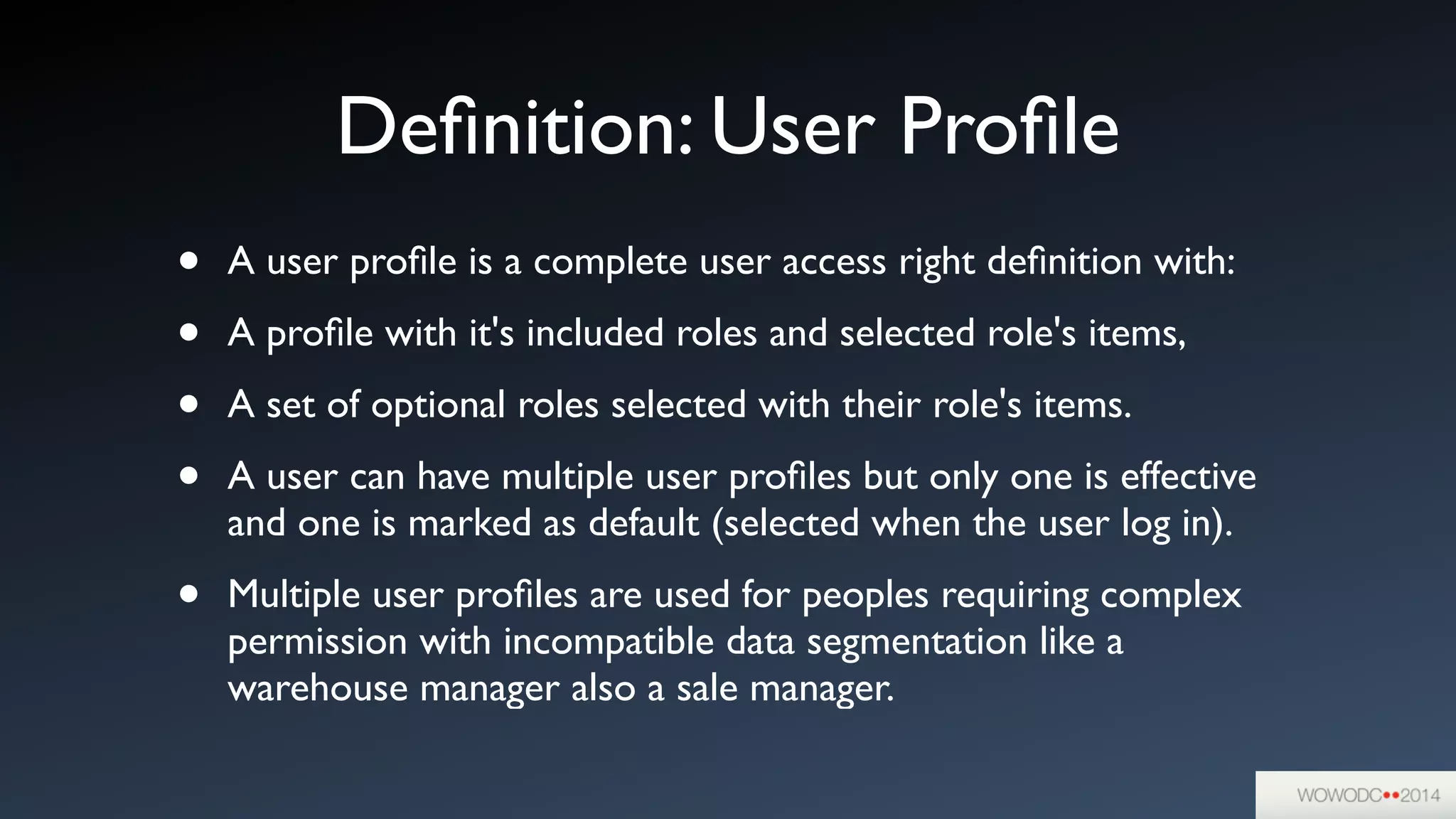 Deﬁnition: User Proﬁle
• A user proﬁle is a complete user access right deﬁnition with:	

• A proﬁle with it's included roles and selected role's items,	

• A set of optional roles selected with their role's items.	

• A user can have multiple user proﬁles but only one is effective
and one is marked as default (selected when the user log in).	

• Multiple user proﬁles are used for peoples requiring complex
permission with incompatible data segmentation like a
warehouse manager also a sale manager.
 