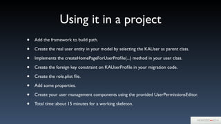 Using it in a project
• Add the framework to build path.	

• Create the real user entity in your model by selecting the KAUser as parent class.	

• Implements the createHomePageForUserProﬁle(...) method in your user class.	

• Create the foreign key constraint on KAUserProﬁle in your migration code.	

• Create the role.plist ﬁle.	

• Add some properties.	

• Create your user management components using the provided UserPermissionsEditor.	

• Total time: about 15 minutes for a working skeleton.
 