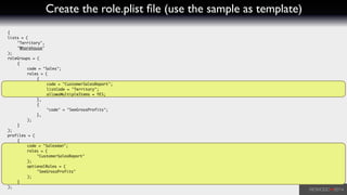 Create the role.plist ﬁle (use the sample as template)
{	
lists = (	
	 "Territory",	
	 "Wharehouse"	
);	
roleGroups = (	
	 {	
	 	 code = "Sales";	
	 	 roles = (	
	 	 	 {	
	 	 	 	 code = "CustomerSalesReport";	
	 	 	 	 listCode = "Territory";	
	 	 	 	 allowsMultipleItems = YES;	
	 	 	 },	
	 	 	 {	
	 	 	 	 "code" = "SeeGrossProfits";	
	 	 	 },	
	 	 );	
	 }	
);	
profiles = (	
	 {	
	 	 code = "Salesman";	
	 	 roles = (	
	 	 	 "CustomerSalesReport"	
	 	 );	
	 	 optionalRoles = (	
	 	 	 "SeeGrossProfits"	
	 	 );	
	 }	
);
 