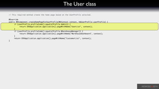 The User class
	 // This required method create the home page based on the UserProfile selected.	
!
	 @Override	
	 public WOComponent createHomePageForUserProfile(WOContext context, KAUserProfile userProfile) {	
	 	 if (userProfile.profileCode().equals(Profile.Admin)) {	
	 	 	 return ERXApplication.application().pageWithName("UserList", context);	
	 	 }	
	 	 if (userProfile.profileCode().equals(Profile.WharehouseManager)) {	
	 	 	 return ERXApplication.application().pageWithName("WarehouseDashboard", context);	
	 	 }	
	 	 return ERXApplication.application().pageWithName("CustomerList", context);	
	 }	
 