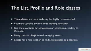 The List, Proﬁle and Role classes
• These classes are not mandatory but highly recommended.	

• Put the list, proﬁle and role code in string constants. 	

• Use these contants for annotations or permission checking in
the code.	

• Using constants helps to reduce typing errors.	

• Eclipse has a nice function to ﬁnd all references to a constant.
 
