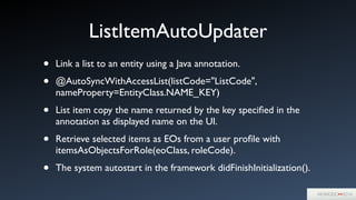 ListItemAutoUpdater
• Link a list to an entity using a Java annotation.	

• @AutoSyncWithAccessList(listCode="ListCode",
nameProperty=EntityClass.NAME_KEY)	

• List item copy the name returned by the key speciﬁed in the
annotation as displayed name on the UI.	

• Retrieve selected items as EOs from a user proﬁle with
itemsAsObjectsForRole(eoClass, roleCode).	

• The system autostart in the framework didFinishInitialization().
 