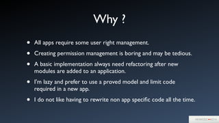 Why ?
• All apps require some user right management.	

• Creating permission management is boring and may be tedious.	

• A basic implementation always need refactoring after new
modules are added to an application.	

• I'm lazy and prefer to use a proved model and limit code
required in a new app.	

• I do not like having to rewrite non app speciﬁc code all the time.
 