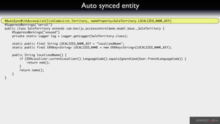 Auto synced entity
@AutoSyncWithAccessList(listCode=List.Territory, nameProperty=SaleTerritory.LOCALIZED_NAME_KEY)	
@SuppressWarnings("serial")	
public class SaleTerritory extends com.kaviju.accesscontroldemo.model.base._SaleTerritory {	
	 @SuppressWarnings("unused")	
	 private static Logger log = Logger.getLogger(SaleTerritory.class);	
!
	 static public final String LOCALIZED_NAME_KEY = "localizedName";	
	 static public final ERXKey<String> LOCALIZED_NAME = new ERXKey<String>(LOCALIZED_NAME_KEY);	
!
	 public String localizedName() {	
	 	 if (ERXLocalizer.currentLocalizer().languageCode().equalsIgnoreCase(User.frenchLanguageCode)) {	
	 	 	 return nom();	
	 	 }	
	 	 return name();	
	 }	
}	
 
