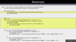 Session.java
public class Session extends ERXSession implements UserLogonDelegate{	
	 private UserAccessControlService<User> userAccessService;	
!
	 public Session() {	
	 	 userAccessService = new UserAccessControlService<User>(this);	
	 	 setTimeOut(10*60);	
	 	 ...	
	 }	
!
	 @Override	
	 public void userProfileDidLogon(KAUserProfile userProfile) {	
	 	 setLocalizerWithUserLanguage(userProfile.user(User.class));	
	 	 setTimeOut(4*3600);	
	 	 if (Profile.ShortSession.equals(userProfile.profileCode())) {	
	 	 	 setTimeOut(15*60);	
	 	 }	
	 }	
!
	 public void setLocalizerWithUserLanguage(User user) {	
	 	 if (User.frenchLanguageCode.equals(user.language()) ) {	
	 	 	 setLanguage("French");	
	 	 	 shortDateFormatter = new ERXJodaLocalDateFormatter("d MMMM", Locale.CANADA_FRENCH, null);	
	 	 	 	 	 	
	 	 }	
	 	 if (User.englishLanguageCode.equals(user.language()) ) {	
	 	 	 setLanguage("English");	
	 	 	 shortDateFormatter = new ERXJodaLocalDateFormatter("MMMM d", Locale.CANADA, null);	
 