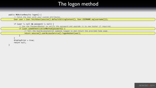 The logon method
	 public WOActionResults logon() {	
	 	 // Fetch the User with your custom attributes.		
	 	 User user = User.fetchUser(session().defaultEditingContext(), User.USERNAME.eq(username()));	
!
	 	 if (user != null && password != null) {	
	 	 	 // Use the PasswordHasher to verify the password and upgrade it to new hasher if required.	
	 	 	 if (user.someAthenticationMethod(password)) {	
	 	 	 	 // Tell the UserAccessControl someone logged in and return the provided home page.	
	 	 	 	 return session().userAccessService().logonAsUser(user);	
	 	 	 }	
	 	 }	
	 	 displayError = true;	
	 	 return null;	
	 }	
 