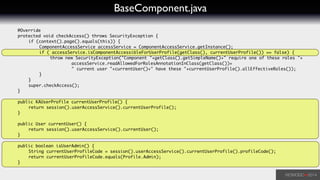 BaseComponent.java
	 @Override	
	 protected void checkAccess() throws SecurityException {	
	 	 if (context().page().equals(this)) {	
	 	 	 ComponentAccessService accessService = ComponentAccessService.getInstance();	
	 	 	 if ( accessService.isComponentAccessibleForUserProfile(getClass(), currentUserProfile()) == false) {	
	 	 	 	 throw new SecurityException("Component "+getClass().getSimpleName()+" require one of these roles "+	
	 	 	 	 	 	 accessService.readAllowedForRolesAnnotationInClass(getClass())+	
	 	 	 	 	 	 " current user "+currentUser()+" have these "+currentUserProfile().allEffectiveRoles());	
	 	 	 }	
	 	 }	
	 	 super.checkAccess();	
	 }	
!
	 public KAUserProfile currentUserProfile() {	
	 	 return session().userAccessService().currentUserProfile();	
	 }	
!
	 public User currentUser() {	
	 	 return session().userAccessService().currentUser();	
	 }	
	 	
	 public boolean isUserAdmin() {	
	 	 String currentUserProfileCode = session().userAccessService().currentUserProfile().profileCode();	
	 	 return currentUserProfileCode.equals(Profile.Admin);	
	 }	
 