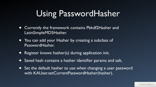 Using PasswordHasher
• Currently the framework contains Pbkdf2Hasher and
LatinSimpleMD5Hasher.	

• You can add your Hasher by creating a subclass of
PasswordHasher. 	

• Register knows hasher(s) during application init.	

• Saved hash contains a hasher identiﬁer params and salt.	

• Set the default hasher to use when changing a user password
with KAUser.setCurrentPasswordHasher(hasher).
 