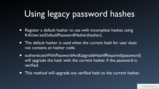 Using legacy password hashes
• Register a default hasher to use with incomplete hashes using
KAUser.setDefaultPasswordHasher(hasher).	

• The default hasher is used when the current hash for user does
not contains an hasher code.	

• authenticateWithPasswordAndUpgradeHashIfRequired(password)
will upgrade the hash with the current hasher if the password is
veriﬁed.	

• This method will upgrade any veriﬁed hash to the current hasher.
 