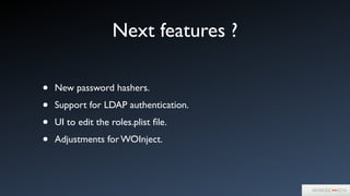 Next features ?
• New password hashers.	

• Support for LDAP authentication.	

• UI to edit the roles.plist ﬁle.	

• Adjustments for WOInject.
 