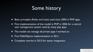 Some history
• Basic principles (Roles and Lists) used since 2003 in PHP apps.	

• First implementation of the model in PHP in 2006 for a central
user management system used by many php apps.	

• The model can manage all private apps I worked on.	

• First WebObjects implementation in 2011.	

• Complete rewrite in 2013 for easier integration.
 
