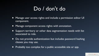 Do / don't do
• Manage user access rights and include a permission editor UI
component.	

• Manage component access rights with annotation.	

• Support territory or other data segmentation needs with list
associated to role.	

• Do not provide authentication but includes password hashing
classes you may use.	

• Probably too complex for a public accessible site or app.
 