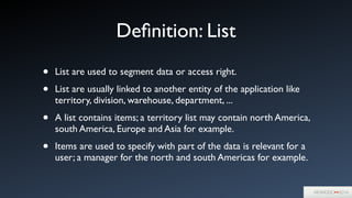 Deﬁnition: List
• List are used to segment data or access right.	

• List are usually linked to another entity of the application like
territory, division, warehouse, department, ...	

• A list contains items; a territory list may contain north America,
south America, Europe and Asia for example.	

• Items are used to specify with part of the data is relevant for a
user; a manager for the north and south Americas for example.
 