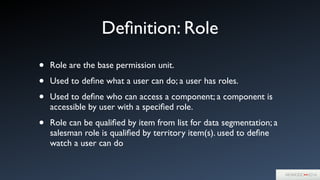 Deﬁnition: Role
• Role are the base permission unit. 	

• Used to deﬁne what a user can do; a user has roles.	

• Used to deﬁne who can access a component; a component is
accessible by user with a speciﬁed role.	

• Role can be qualiﬁed by item from list for data segmentation; a
salesman role is qualiﬁed by territory item(s). used to deﬁne
watch a user can do
 