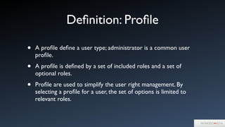 Deﬁnition: Proﬁle
• A proﬁle deﬁne a user type; administrator is a common user
proﬁle.	

• A proﬁle is deﬁned by a set of included roles and a set of
optional roles.	

• Proﬁle are used to simplify the user right management. By
selecting a proﬁle for a user, the set of options is limited to
relevant roles.
 