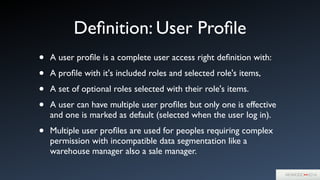 Deﬁnition: User Proﬁle
• A user proﬁle is a complete user access right deﬁnition with:	

• A proﬁle with it's included roles and selected role's items,	

• A set of optional roles selected with their role's items.	

• A user can have multiple user proﬁles but only one is effective
and one is marked as default (selected when the user log in).	

• Multiple user proﬁles are used for peoples requiring complex
permission with incompatible data segmentation like a
warehouse manager also a sale manager.
 
