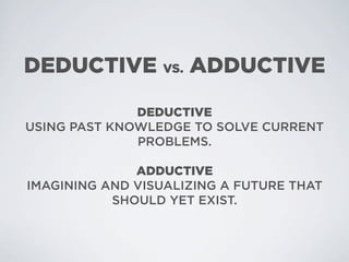 DEDUCTIVE VS. ADDUCTIVE

              DEDUCTIVE
USING PAST KNOWLEDGE TO SOLVE CURRENT
              PROBLEMS.

              ADDUCTIVE
IMAGINING AND VISUALIZING A FUTURE THAT
           SHOULD YET EXIST.
 