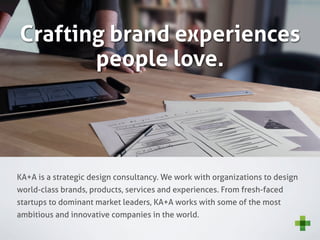 Crafting brand experiences
       people love.




KA+A is a strategic design consultancy. We work with organizations to design
world-class brands, products, services and experiences. From fresh-faced
startups to dominant market leaders, KA+A works with some of the most
ambitious and innovative companies in the world.
 