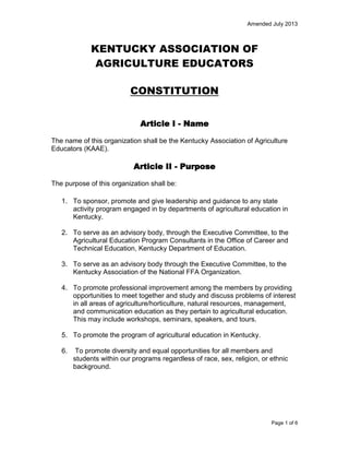 Amended July 2013

KENTUCKY ASSOCIATION OF
AGRICULTURE EDUCATORS
CONSTITUTION
Article I - Name
The name of this organization shall be the Kentucky Association of Agriculture
Educators (KAAE).

Article II - Purpose
The purpose of this organization shall be:
1. To sponsor, promote and give leadership and guidance to any state
activity program engaged in by departments of agricultural education in
Kentucky.
2. To serve as an advisory body, through the Executive Committee, to the
Agricultural Education Program Consultants in the Office of Career and
Technical Education, Kentucky Department of Education.
3. To serve as an advisory body through the Executive Committee, to the
Kentucky Association of the National FFA Organization.
4. To promote professional improvement among the members by providing
opportunities to meet together and study and discuss problems of interest
in all areas of agriculture/horticulture, natural resources, management,
and communication education as they pertain to agricultural education.
This may include workshops, seminars, speakers, and tours.
5. To promote the program of agricultural education in Kentucky.
6.

To promote diversity and equal opportunities for all members and
students within our programs regardless of race, sex, religion, or ethnic
background.

Page 1 of 6

 