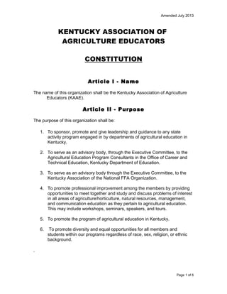 Amended July 2013

KENTUCKY ASSOCIATION OF
AGRICULTURE EDUCATORS
CONSTITUTION
Article I - Name
The name of this organization shall be the Kentucky Association of Agriculture
Educators (KAAE).

Article II - Purpose
The purpose of this organization shall be:
1. To sponsor, promote and give leadership and guidance to any state
activity program engaged in by departments of agricultural education in
Kentucky.
2. To serve as an advisory body, through the Executive Committee, to the
Agricultural Education Program Consultants in the Office of Career and
Technical Education, Kentucky Department of Education.
3. To serve as an advisory body through the Executive Committee, to the
Kentucky Association of the National FFA Organization.
4. To promote professional improvement among the members by providing
opportunities to meet together and study and discuss problems of interest
in all areas of agriculture/horticulture, natural resources, management,
and communication education as they pertain to agricultural education.
This may include workshops, seminars, speakers, and tours.
5. To promote the program of agricultural education in Kentucky.
6.

To promote diversity and equal opportunities for all members and
students within our programs regardless of race, sex, religion, or ethnic
background.

Page 1 of 6

 