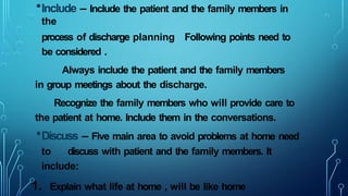 •Include – Include the patient and the family members in
the
process of discharge planning Following points need to
be considered .
Always include the patient and the family members
in group meetings about the discharge.
Recognize the family members who will provide care to
the patient at home. Include them in the conversations.
•Discuss – Five main area to avoid problems at home need
to discuss with patient and the family members. It
include:
1. Explain what life at home , will be like home
 