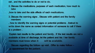 eat , and the activities to do or not to do.
2. Discuss the medications, purposes of each medication, how much to
take
,how to take and the side effects of each medications.
3. Discuss the warning signs . Discuss with patient and the family
members
, how to identify the warning signs or potential problems . Instruct to
write down the name as contact information of someone to call if there
is a problem .
Explain test results to the patient and family . If the test results are not a
available at time of discharge, let the patient and his / her family
members must know when it will be available.
Discuss regarding the follow- up visit . Offer to make follow –
up appointment for the patient.
 