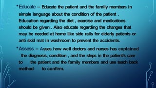 •Educate – Educate the patient and the family members in
simple language about the condition of the patient .
Education regarding the diet , exercise and medications
should be given . Also educate regarding the changes that
may be needed at home like side rails for elderly patients or
anti skid mat in washroom to prevent the accidents.
•Assess – Asses how well doctors and nurses has explained
the diagnosis, condition , and the steps in the patient’s care
to the patient and the family members and use teach back
method to confirm.
 