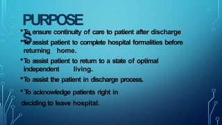 PURPOSE
S
•T
o ensure continuity of care to patient after discharge
•T
o assist patient to complete hospital formalities before
returning home.
•T
o assist patient to return to a state of optimal
independent living.
•T
o assist the patient in discharge process.
•T
o acknowledge patients right in
deciding to leave hospital.
 