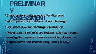 PRELIMINAR
Y
ASSESSMENT
•Check doctor’s written orders for discharge
•Inform patient and relatives about discharge
•Document relevant discharge information
• Make sure all the fees are included such as special
investigation, special matters or devices, doctors or
surgeon’s fees and narcotic drug used ( if any)
 
