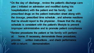 •On the day of discharge , review the patient’s discharge care
plan ( initiated on admission and modified during his
hospitalization) with the patient and his family . List
prescribed drugs on the patient instruction sheet along with
the dosage, prescribed time schedule , and adverse reactions
that he should report to the physician . Ensure that the drug
schedule is consistent with the patient’s lifestyle to prevent
improper administrative and to promote patient compliance
•Review procedures the patient or his family will perform
at home. If necessary, demonstrate these procedures,
provide written instructions , and check performance
with a return demonstration
 