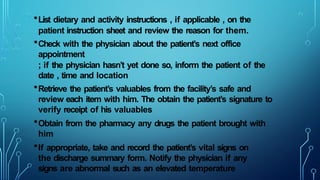 •List dietary and activity instructions , if applicable , on the
patient instruction sheet and review the reason for them.
•Check with the physician about the patient’s next office
appointment
; if the physician hasn’t yet done so, inform the patient of the
date , time and location
•Retrieve the patient’s valuables from the facility’s safe and
review each item with him. The obtain the patient’s signature to
verify receipt of his valuables
•Obtain from the pharmacy any drugs the patient brought with
him
•If appropriate, take and record the patient’s vital signs on
the discharge summary form. Notify the physician if any
signs are abnormal such as an elevated temperature
 