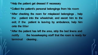 •Help the patient get dressed if necessary
•Collect the patient’s personal belongings from his room
•After checking the room for misplaced belongings , help
the patient into the wheelchair, and escort him to the
exit; if the patient is leaving by ambulance, help him
onto the litter
•After the patient has left the area, strip the bed linens and
notify the housekeeping staff that the room is ready for
terminal cleaning .
 