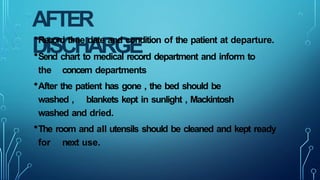 AFTER
DISCHARGE
•Record time date and condition of the patient at departure.
•Send chart to medical record department and inform to
the concern departments
•After the patient has gone , the bed should be
washed , blankets kept in sunlight , Mackintosh
washed and dried.
•The room and all utensils should be cleaned and kept ready
for next use.
 