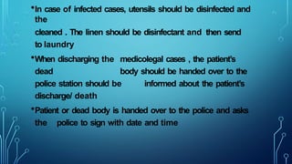 •In case of infected cases, utensils should be disinfected and
the
cleaned . The linen should be disinfectant and then send
to laundry
•When discharging the medicolegal cases , the patient’s
dead body should be handed over to the
police station should be informed about the patient’s
discharge/ death
•Patient or dead body is handed over to the police and asks
the police to sign with date and time
 