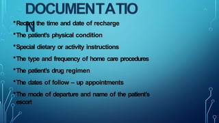 DOCUMENTATIO
N
•Record the time and date of recharge
•The patient’s physical condition
•Special dietary or activity instructions
•The type and frequency of home care procedures
•The patient’s drug regimen
•The dates of follow – up appointments
•The mode of departure and name of the patient’s
escort
 