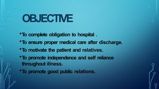 OBJECTIVE
•T
o complete obligation to hospital .
•T
o ensure proper medical care after discharge.
•T
o motivate the patient and relatives.
•T
o promote independence and self reliance
throughout illness.
•T
o promote good public relations.
 