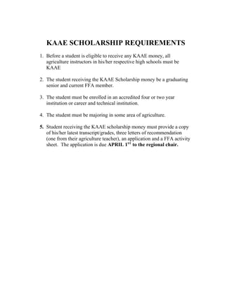 KAAE SCHOLARSHIP REQUIREMENTS
1. Before a student is eligible to receive any KAAE money, all
agriculture instructors in his/her respective high schools must be
KAAE
2. The student receiving the KAAE Scholarship money be a graduating
senior and current FFA member.
3. The student must be enrolled in an accredited four or two year
institution or career and technical institution.
4. The student must be majoring in some area of agriculture.
5. Student receiving the KAAE scholarship money must provide a copy
of his/her latest transcript/grades, three letters of recommendation
(one from their agriculture teacher), an application and a FFA activity
sheet. The application is due APRIL 1ST
to the regional chair.
 