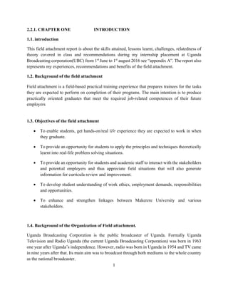 1
2.2.1. CHAPTER ONE INTRODUCTION
1.1. introduction
This field attachment report is about the skills attained, lessons learnt, challenges, relatedness of
theory covered in class and recommendations during my internship placement at Uganda
Broadcasting corporation(UBC) from 1st
June to 1st
august 2016 see “appendix A”. The report also
represents my experiences, recommendations and benefits of the field attachment.
1.2. Background of the field attachment
Field attachment is a field-based practical training experience that prepares trainees for the tasks
they are expected to perform on completion of their programs. The main intention is to produce
practically oriented graduates that meet the required job-related competences of their future
employers
1.3. Objectives of the field attachment
 To enable students, get hands-on/real life experience they are expected to work in when
they graduate.
 To provide an opportunity for students to apply the principles and techniques theoretically
learnt into real-life problem solving situations.
 To provide an opportunity for students and academic staff to interact with the stakeholders
and potential employers and thus appreciate field situations that will also generate
information for curricula review and improvement.
 To develop student understanding of work ethics, employment demands, responsibilities
and opportunities.
 To enhance and strengthen linkages between Makerere University and various
stakeholders.
1.4. Background of the Organization of Field attachment.
Uganda Broadcasting Corporation is the public broadcaster of Uganda. Formally Uganda
Television and Radio Uganda (the current Uganda Broadcasting Corporation) was born in 1963
one year after Uganda’s independence. However, radio was born in Uganda in 1954 and TV came
in nine years after that. Its main aim was to broadcast through both mediums to the whole country
as the national broadcaster.
 