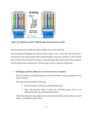 9
Figure 2.6: Illustration of the T-568B Straight-Through Ethernet Cable
Cable termination for the different cable standards involves the following
First trimming and Stripping the Ethernet cable to about 1 and ½ inch, then untwist the pairs,
arrange them to the required order either straight through or crossover, cut them to 1 inch with flat
end, fix them firmly into the RJ 45 connector ensuring that the ends touch the face of the connector,
fix them tight using a crimping tool, test them using a tester or using two end devices.
 Finding ip and MAC addresses of a network card on a computer
Due to the need for connecting computers to printers and other resources, ip addresses were
always required.
The steps involved include the following
1. Press the Windows Start key to open the Start screen
2. Type cmd and press Enter to launch the command prompt run it as an
administrator then use a command ipconfig/all
Note when looking for mac address check out for physical address and ip address it is ipv4
address as indicated in figure below
 
