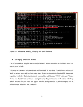 10
Figure 2.7: illustration showing finding ip and MAC addresses.
 Setting up a network printer
One of the important things to note is that any network printer must have an IP address and a NIC
and the steps include:
Powering the computer and printer then configure their IP addresses. Go to printers and devices
while in control panel, add a printer, then select the above printer from the available ones on the
populated list, follow the instructions until you reach the add Standard TCP/IP printer port Wizard
started and click Next to continue, a prompt to enter the printer name or IP address which by
default becomes the port name will appear. Another prompt window to print a test page will be
displayed then Select yes, and click next.
 