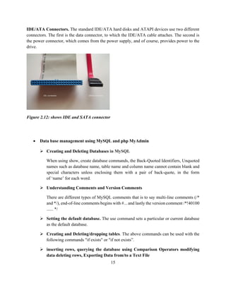 15
IDE/ATA Connectors. The standard IDE/ATA hard disks and ATAPI devices use two different
connectors. The first is the data connector, to which the IDE/ATA cable attaches. The second is
the power connector, which comes from the power supply, and of course, provides power to the
drive.
Figure 2.12: shows IDE and SATA connector
 Data base management using MySQL and php MyAdmin
 Creating and Deleting Databases in MySQL
When using show, create database commands, the Back-Quoted Identifiers, Unquoted
names such as database name, table name and column name cannot contain blank and
special characters unless enclosing them with a pair of back-quote, in the form
of ‘name’ for each word.
 Understanding Comments and Version Comments
There are different types of MySQL comments that is to say multi-line comments (/*
and */), end-of-line comments begins with #... and lastly the version comment /*!40100
...... */
 Setting the default database. The use command sets a particular or current database
as the default database.
 Creating and Deleting/dropping tables. The above commands can be used with the
following commands "if exists" or "if not exists”.
 inserting rows, querying the database using Comparison Operators modifying
data deleting rows, Exporting Data from/to a Text File
 