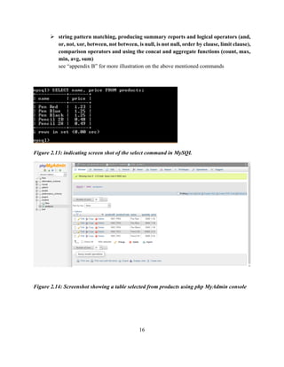 16
 string pattern matching, producing summary reports and logical operators (and,
or, not, xor, between, not between, is null, is not null, order by clause, limit clause),
comparison operators and using the concat and aggregate functions (count, max,
min, avg, sum)
see “appendix B” for more illustration on the above mentioned commands
Figure 2.13: indicating screen shot of the select command in MySQL
Figure 2.14: Screenshot showing a table selected from products using php MyAdmin console
 