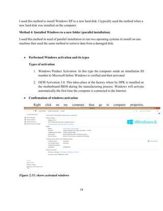 18
I used this method to install Windows XP to a new hard disk. I typically used the method when a
new hard disk was installed on the computer.
Method 4: Installed Windows to a new folder (parallel installation)
I used this method in need of parallel installation to run two operating systems to install on one
machine then used the same method to retrieve data from a damaged disk.
 Performed Windows activation and its types
Types of activation
1. Windows Product Activation. In this type the computer sends an installation ID
number to Microsoft before Windows is verified and then activated
2. OEM Activation 3.0. This takes place at the factory where by DPK is installed on
the motherboard BIOS during the manufacturing process. Windows will activate
automatically the first time the computer is connected to the Internet.
 Confirmation of windows activation
Right click on my computer then go to computer properties.
Figure 2.15: shows activated windows
 