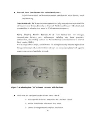20
 Research about Domain controller and active directory
I carried out research on Microsoft’s domain controller and active directory, used
in Networking.
Domain controller. DC is a server that responds to security authentication requests within
a Windows Server domain. Basically on Microsoft Windows or Windows NT network that
is responsible for allowing host access to Windows domain resources.
Active Directory Domain Services .AD DS stores directory data and manages
communication between users and domains, including user logon processes,
authentication, and directory searches. An Active Directory domain controller is a server
that is running AD DS
With a single network logon, administrators can manage directory data and organization
throughout their network. Authorized network users can also use a single network logon to
access resources anywhere in the network.
Figure 2.16: showing how UBC’s domain controller with the clients
 Installation and configuration of windows Server 2003 R2.
 Boot up from install disk and choose the Enterprise version
 Accept license terms and choose the Custom
 choose Drive options and complete installation
 