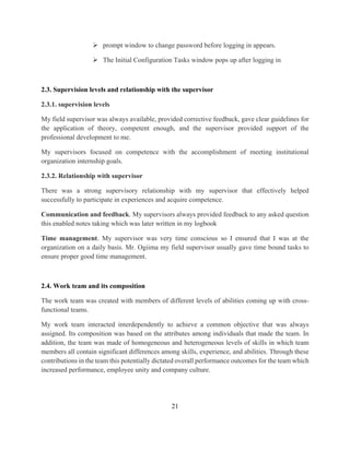 21
 prompt window to change password before logging in appears.
 The Initial Configuration Tasks window pops up after logging in
2.3. Supervision levels and relationship with the supervisor
2.3.1. supervision levels
My field supervisor was always available, provided corrective feedback, gave clear guidelines for
the application of theory, competent enough, and the supervisor provided support of the
professional development to me.
My supervisors focused on competence with the accomplishment of meeting institutional
organization internship goals.
2.3.2. Relationship with supervisor
There was a strong supervisory relationship with my supervisor that effectively helped
successfully to participate in experiences and acquire competence.
Communication and feedback. My supervisors always provided feedback to any asked question
this enabled notes taking which was later written in my logbook
Time management. My supervisor was very time conscious so I ensured that I was at the
organization on a daily basis. Mr. Ogiima my field supervisor usually gave time bound tasks to
ensure proper good time management.
2.4. Work team and its composition
The work team was created with members of different levels of abilities coming up with cross-
functional teams.
My work team interacted interdependently to achieve a common objective that was always
assigned. Its composition was based on the attributes among individuals that made the team. In
addition, the team was made of homogeneous and heterogeneous levels of skills in which team
members all contain significant differences among skills, experience, and abilities. Through these
contributions in the team this potentially dictated overall performance outcomes for the team which
increased performance, employee unity and company culture.
 